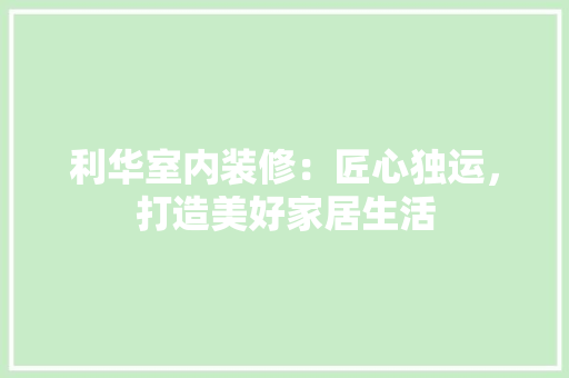 利华室内装修：匠心独运，打造美好家居生活 家居装修
