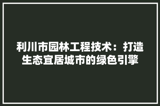 利川市园林工程技术：打造生态宜居城市的绿色引擎 家居装修