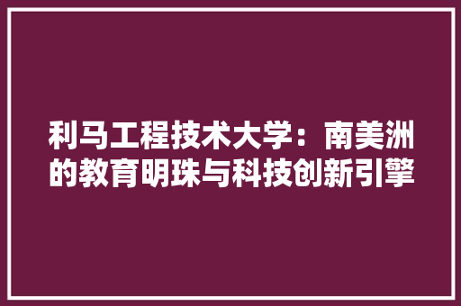 利马工程技术大学：南美洲的教育明珠与科技创新引擎 家居装修