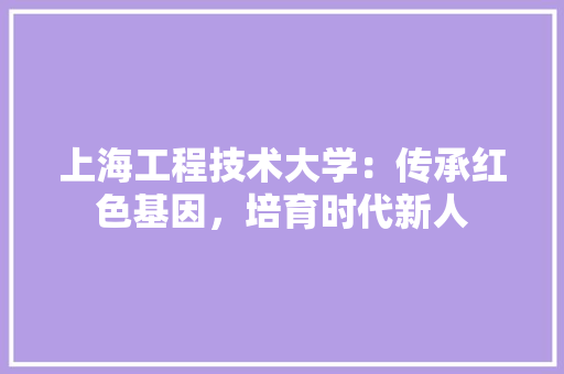 上海工程技术大学：传承红色基因，培育时代新人 地板材料