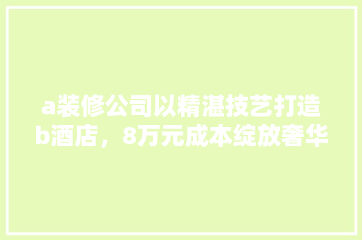 a装修公司以精湛技艺打造b酒店，8万元成本绽放奢华品质 家居装修