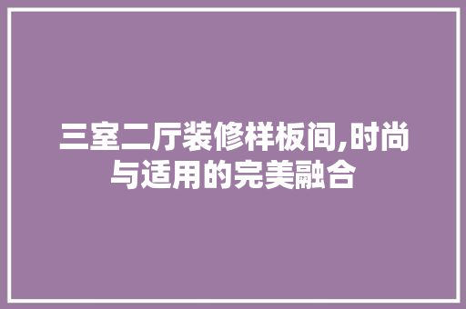 三室二厅装修样板间,时尚与适用的完美融合