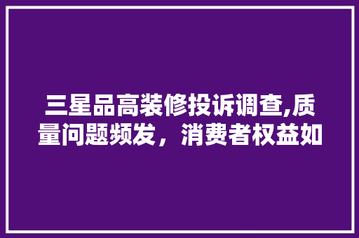 三星品高装修投诉调查,质量问题频发，消费者权益如何保障 家居装修