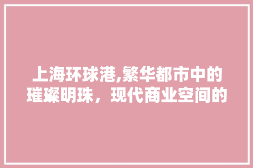 上海环球港,繁华都市中的璀璨明珠，现代商业空间的典范