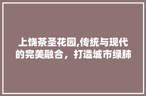 上饶茶圣花园,传统与现代的完美融合，打造城市绿肺 家居装修