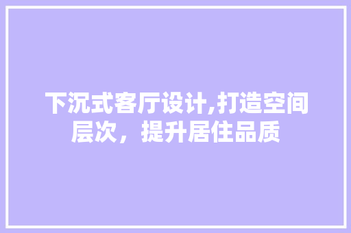 下沉式客厅设计,打造空间层次，提升居住品质 室内设计