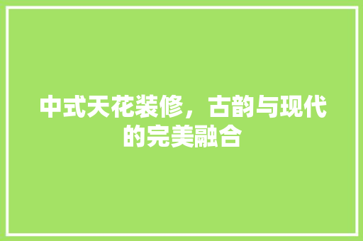中式天花装修，古韵与现代的完美融合 中式风格装饰