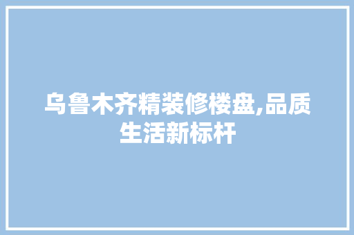 乌鲁木齐精装修楼盘,品质生活新标杆 家居装修
