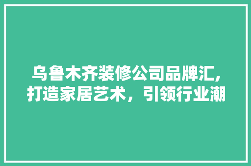 乌鲁木齐装修公司品牌汇,打造家居艺术，引领行业潮流 中式风格装饰