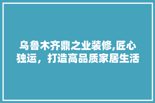 乌鲁木齐鼎之业装修,匠心独运，打造高品质家居生活 木雕艺术