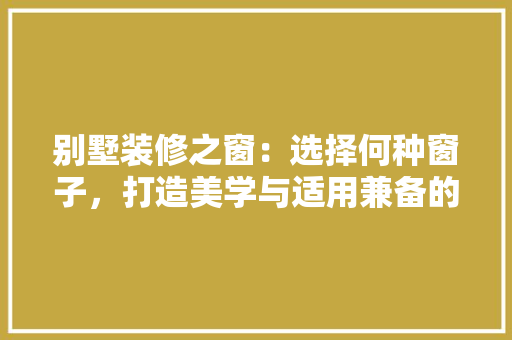 别墅装修之窗：选择何种窗子，打造美学与适用兼备的家居环境