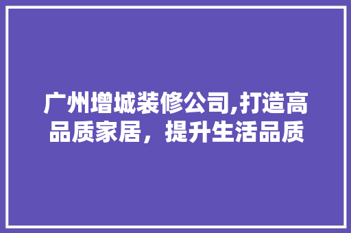广州增城装修公司,打造高品质家居，提升生活品质 家居装修