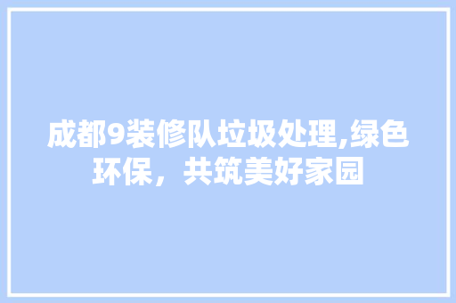 成都9装修队垃圾处理,绿色环保，共筑美好家园 现代风格装饰