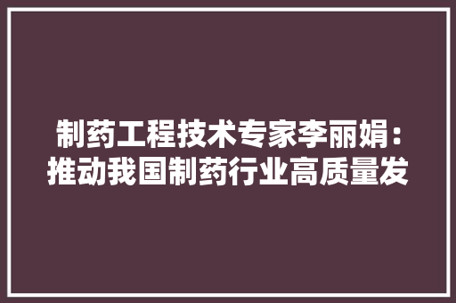 制药工程技术专家李丽娟：推动我国制药行业高质量发展的领航者 家居装修