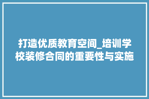 打造优质教育空间_培训学校装修合同的重要性与实施要点 软装设计