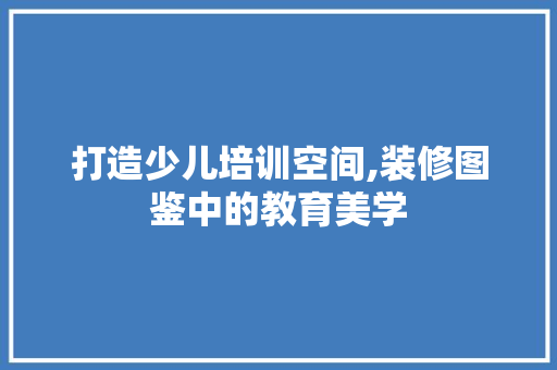 打造少儿培训空间,装修图鉴中的教育美学 卧室装修