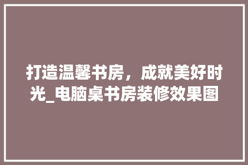 打造温馨书房，成就美好时光_电脑桌书房装修效果图分析 木雕艺术