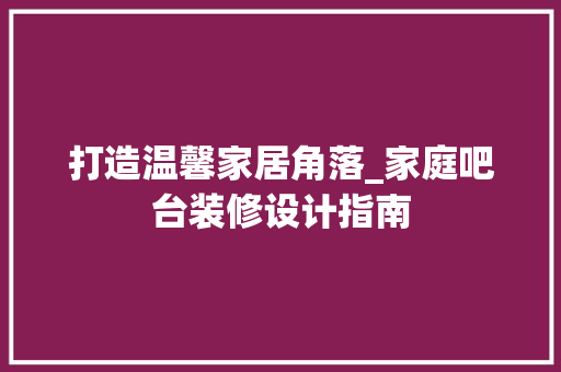 打造温馨家居角落_家庭吧台装修设计指南 木雕艺术