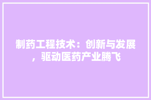 制药工程技术：创新与发展，驱动医药产业腾飞