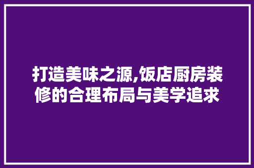 打造美味之源,饭店厨房装修的合理布局与美学追求 家居装修