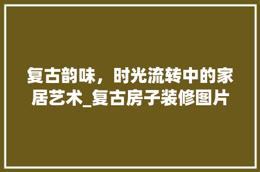 复古韵味，时光流转中的家居艺术_复古房子装修图片赏析 家居装修