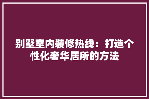 别墅室内装修热线：打造个性化奢华居所的方法 家居装修