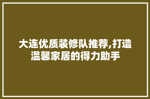 大连优质装修队推荐,打造温馨家居的得力助手 家居装修