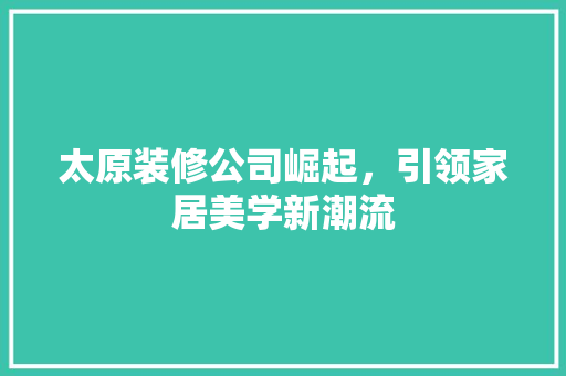 太原装修公司崛起，引领家居美学新潮流 家居装修