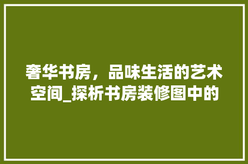 奢华书房，品味生活的艺术空间_探析书房装修图中的设计精髓 室内设计