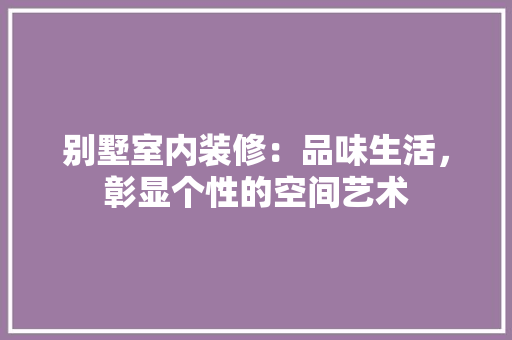 别墅室内装修：品味生活，彰显个性的空间艺术 家居装修