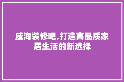 威海装修吧,打造高品质家居生活的新选择 室内设计