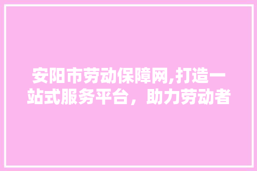 安阳市劳动保障网,打造一站式服务平台，助力劳动者权益保障