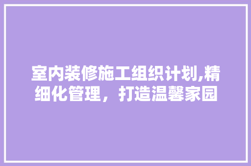室内装修施工组织计划,精细化管理，打造温馨家园 现代风格装饰