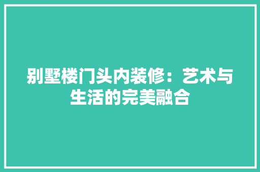 别墅楼门头内装修：艺术与生活的完美融合 家居装修