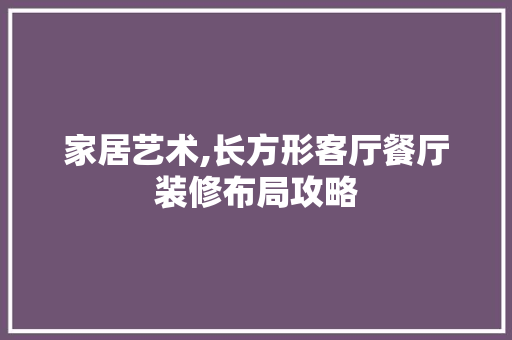 家居艺术,长方形客厅餐厅装修布局攻略 木雕艺术