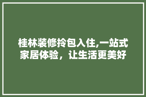 桂林装修拎包入住,一站式家居体验，让生活更美好