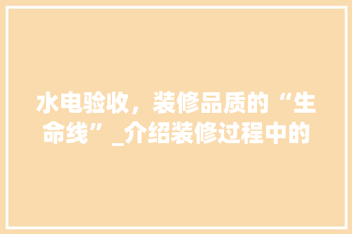 水电验收，装修品质的“生命线”_介绍装修过程中的关键环节 现代风格装饰