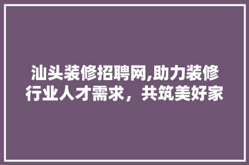 汕头装修招聘网,助力装修行业人才需求，共筑美好家居生活 室内设计