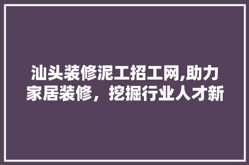 汕头装修泥工招工网,助力家居装修，挖掘行业人才新动力 客厅装修