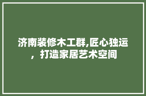 济南装修木工群,匠心独运，打造家居艺术空间 中式风格装饰