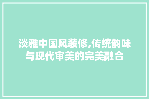 淡雅中国风装修,传统韵味与现代审美的完美融合