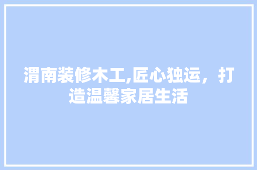 渭南装修木工,匠心独运，打造温馨家居生活