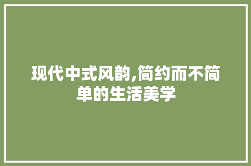 现代中式风韵,简约而不简单的生活美学 中式风格装饰