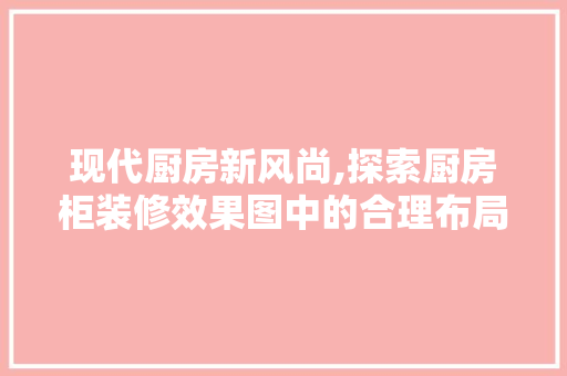 现代厨房新风尚,探索厨房柜装修效果图中的合理布局与美学融合 现代风格装饰