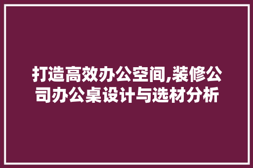打造高效办公空间,装修公司办公桌设计与选材分析