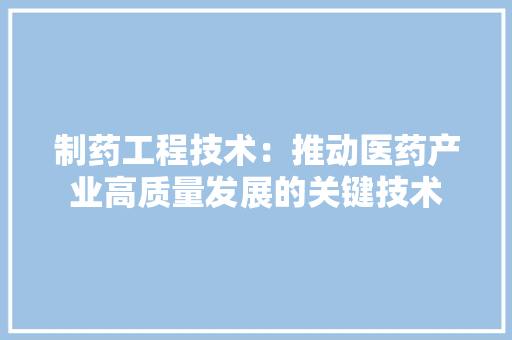 制药工程技术：推动医药产业高质量发展的关键技术