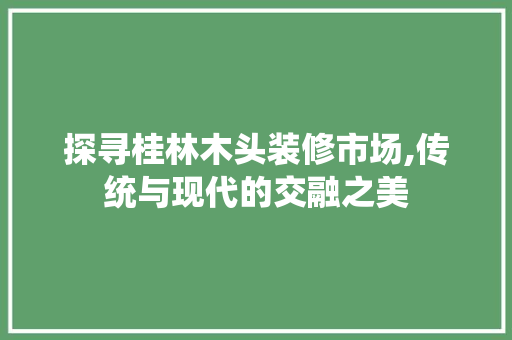 探寻桂林木头装修市场,传统与现代的交融之美