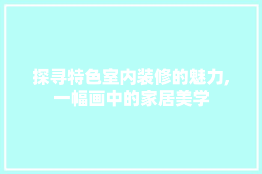 探寻特色室内装修的魅力,一幅画中的家居美学 中式风格装饰