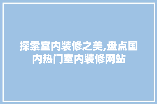 探索室内装修之美,盘点国内热门室内装修网站 中式风格装饰