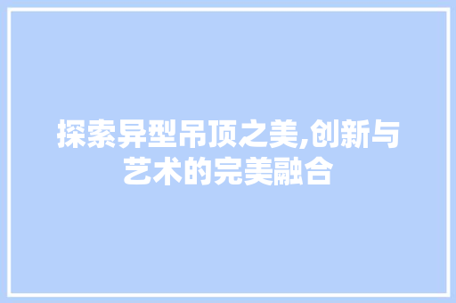 探索异型吊顶之美,创新与艺术的完美融合
